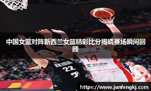 中国女篮对阵新西兰女篮精彩比分揭晓赛场瞬间回顾