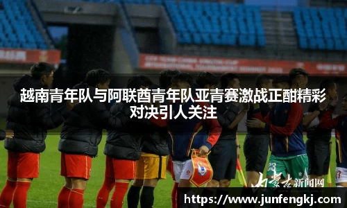 越南青年队与阿联酋青年队亚青赛激战正酣精彩对决引人关注